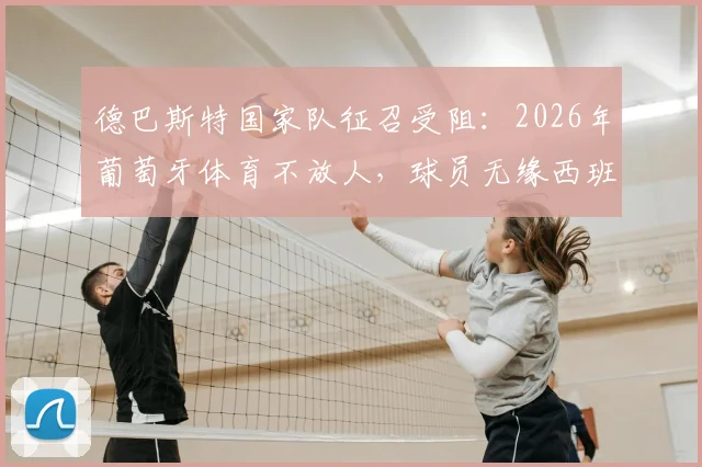 德巴斯特国家队征召受阻：2026年葡萄牙体育不放人，球员无缘西班牙关键战解析