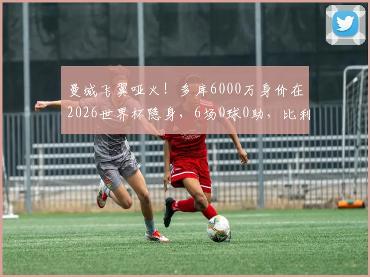 曼城飞翼哑火！多库6000万身价在2026世界杯隐身，6场0球0助，比利时出局谁之过？