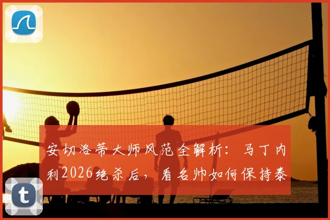 安切洛蒂大师风范全解析：马丁内利2026绝杀后，看名帅如何保持泰然自若的临场指挥艺术