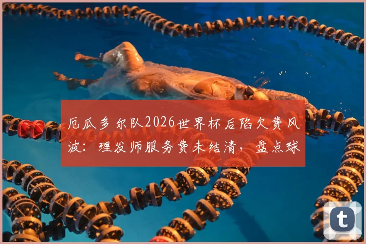 厄瓜多尔队2026世界杯后陷欠费风波：理发师服务费未结清，盘点球队财务争议与解决之道
