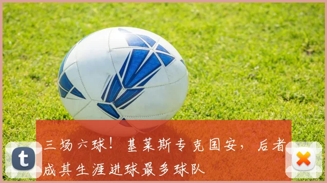 三场六球！基莱斯专克国安，后者成其生涯进球最多球队