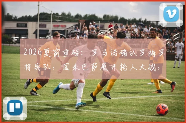 2026夏窗重磅:罗马诺确认罗梅罗将离队,国米巴萨展开抢人大战,转会费成关键