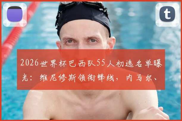 2026世界杯巴西队55人初选名单曝光：维尼修斯领衔锋线，内马尔、蒂亚戈·席尔瓦入围，阵容深度与建队思路全解析