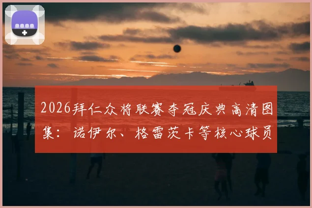 2026拜仁众将联赛夺冠庆典高清图集：诺伊尔、格雷茨卡等核心球员感言实录，庆典现场完整回顾